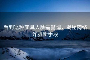 看到這種面具人臉需警惕，揭秘網(wǎng)絡(luò)詐騙新手段