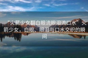 “火箭少女翻白眼流眼淚流口水”火箭少女，白眼、眼淚與口水交織的瞬間