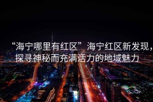 “海寧哪里有紅區(qū)”海寧紅區(qū)新發(fā)現(xiàn)，探尋神秘而充滿活力的地域魅力