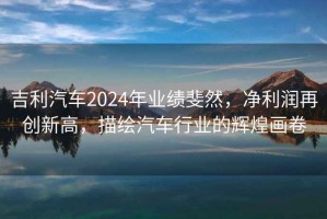 吉利汽車2024年業(yè)績(jī)斐然，凈利潤(rùn)再創(chuàng)新高，描繪汽車行業(yè)的輝煌畫(huà)卷