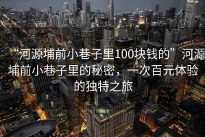 “河源埔前小巷子里100塊錢的”河源埔前小巷子里的秘密，一次百元體驗的獨特之旅