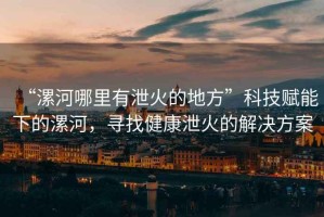 “漯河哪里有泄火的地方”科技賦能下的漯河，尋找健康泄火的解決方案
