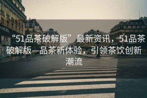 “51品茶破解版”最新資訊，51品茶破解版—品茶新體驗(yàn)，引領(lǐng)茶飲創(chuàng)新潮流