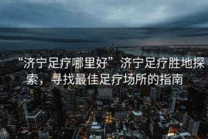 “濟寧足療哪里好”濟寧足療勝地探索，尋找最佳足療場所的指南