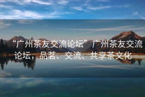 “廣州茶友交流論壇”廣州茶友交流論壇，品茗、交流、共享茶文化