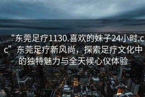 “東莞足療1130.喜歡的妹子24小時(shí).cc”東莞足療新風(fēng)尚，探索足療文化中的獨(dú)特魅力與全天候心儀體驗(yàn)