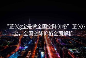 “芷儀g寶是做全國空降價格”芷儀G寶，全國空降價格全面解析