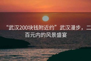 “武漢200塊錢附近約”武漢漫步，二百元內(nèi)的風(fēng)景盛宴
