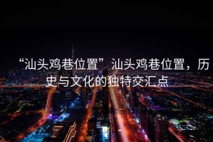 “汕頭雞巷位置”汕頭雞巷位置，歷史與文化的獨特交匯點