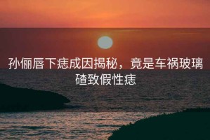 孫儷唇下痣成因揭秘，竟是車禍玻璃碴致假性痣
