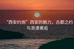 “西安約炮”西安的魅力，古都之約與浪漫邂逅