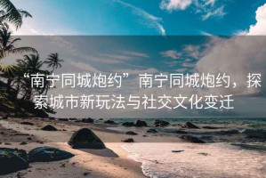 “南寧同城炮約”南寧同城炮約，探索城市新玩法與社交文化變遷