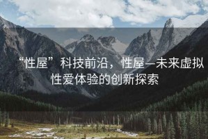 “性屋”科技前沿，性屋—未來虛擬性愛體驗的創(chuàng)新探索