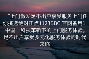 “上門做愛足不出戶享受服務上門任你挑選絕對正點1123BBC.官網(wǎng)備用1.中國”科技革新下的上門服務體驗，足不出戶享受多元化服務體驗的時代來臨