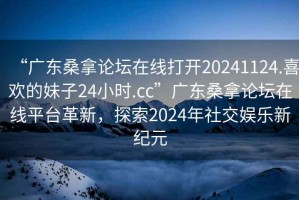 “廣東桑拿論壇在線打開20241124.喜歡的妹子24小時.cc”廣東桑拿論壇在線平臺革新，探索2024年社交娛樂新紀元