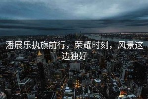 潘展樂執(zhí)旗前行，榮耀時(shí)刻，風(fēng)景這邊獨(dú)好