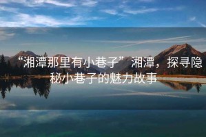 “湘潭那里有小巷子”湘潭，探尋隱秘小巷子的魅力故事
