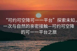 “可約可空降可一一平臺”探索未知，一次與自然的親密接觸—可約可空降的可一一平臺之旅