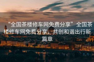 “全國茶樓修車網(wǎng)免費分享”全國茶樓修車網(wǎng)免費分享，共創(chuàng)和諧出行新篇章