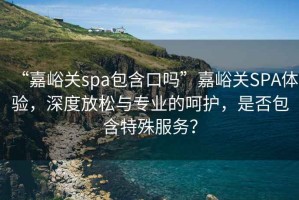 “嘉峪關spa包含口嗎”嘉峪關SPA體驗，深度放松與專業(yè)的呵護，是否包含特殊服務？