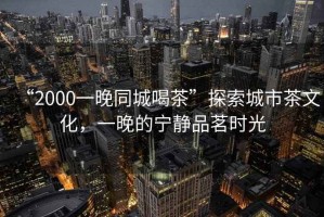 “2000一晚同城喝茶”探索城市茶文化，一晚的寧靜品茗時(shí)光