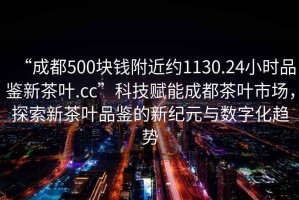 “成都500塊錢(qián)附近約1130.24小時(shí)品鑒新茶葉.cc”科技賦能成都茶葉市場(chǎng)，探索新茶葉品鑒的新紀(jì)元與數(shù)字化趨勢(shì)