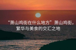 “蕭山雞街在什么地方”蕭山雞街，繁華與美食的交匯之地