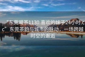 “東莞喝茶1130.喜歡的妹子24小時.cc”東莞茶韻與城市的脈動，一場跨越時空的邂逅