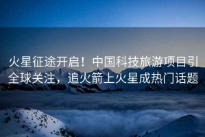 火星征途開啟！中國科技旅游項(xiàng)目引全球關(guān)注，追火箭上火星成熱門話題