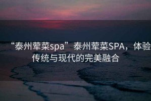 “泰州葷菜spa”泰州葷菜SPA，體驗(yàn)傳統(tǒng)與現(xiàn)代的完美融合