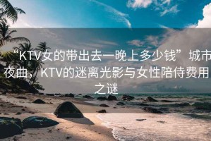 “KTV女的帶出去一晚上多少錢”城市夜曲，KTV的迷離光影與女性陪侍費(fèi)用之謎