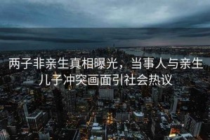 兩子非親生真相曝光，當(dāng)事人與親生兒子沖突畫面引社會(huì)熱議