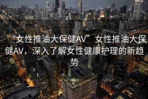 “女性推油大保健AV”女性推油大保健AV，深入了解女性健康護(hù)理的新趨勢