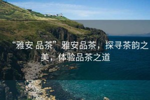 “雅安 品茶”雅安品茶，探尋茶韻之美，體驗(yàn)品茶之道