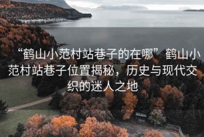 “鶴山小范村站巷子的在哪”鶴山小范村站巷子位置揭秘，歷史與現(xiàn)代交織的迷人之地