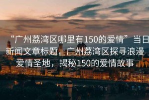 “廣州荔灣區(qū)哪里有150的愛情”當(dāng)日新聞文章標(biāo)題，廣州荔灣區(qū)探尋浪漫愛情圣地，揭秘150的愛情故事