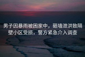 男子因暴雨被困家中，砸墻泄洪致隔壁小區(qū)受損，警方緊急介入調(diào)查