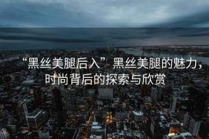 “黑絲美腿后入”黑絲美腿的魅力，時(shí)尚背后的探索與欣賞