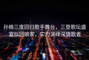 孫楠三度回歸歌手舞臺，三登歌壇盛宴似回娘家，實(shí)力演繹深情歌者