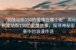 “銅陵站街150的愛情在哪個街”揭秘銅陵站街150的愛情故事，探尋神秘街巷中的浪漫傳說