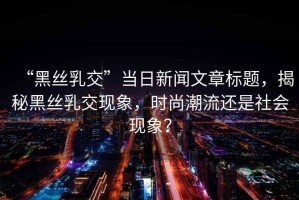 “黑絲乳交”當日新聞文章標題，揭秘黑絲乳交現(xiàn)象，時尚潮流還是社會現(xiàn)象？