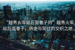 “越秀火車站后面巷子的”越秀火車站后面巷子，歷史與現代的交織之地