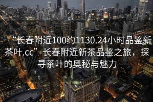 “長春附近100約1130.24小時品鑒新茶葉.cc”長春附近新茶品鑒之旅，探尋茶葉的奧秘與魅力