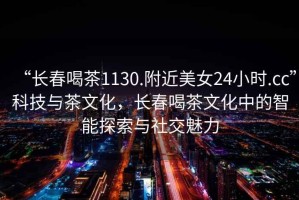 “長春喝茶1130.附近美女24小時.cc”科技與茶文化，長春喝茶文化中的智能探索與社交魅力