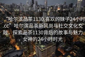 “哈爾濱品茶1130.喜歡的妹子24小時.cc”哈爾濱品茶新風(fēng)尚與社交文化交融，探索品茶1130背后的故事與魅力女神的24小時時光