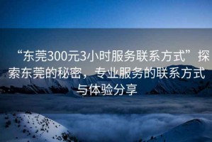 “東莞300元3小時服務(wù)聯(lián)系方式”探索東莞的秘密，專業(yè)服務(wù)的聯(lián)系方式與體驗分享