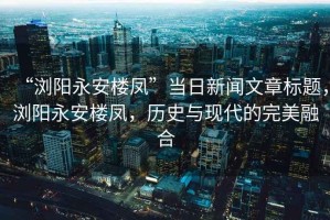 “瀏陽永安樓鳳”當(dāng)日新聞文章標(biāo)題，瀏陽永安樓鳳，歷史與現(xiàn)代的完美融合