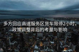 多方回應(yīng)高速服務(wù)區(qū)貨車限停2小時(shí)，政策調(diào)整背后的考量與影響