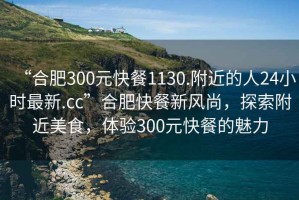 “合肥300元快餐1130.附近的人24小時最新.cc”合肥快餐新風尚，探索附近美食，體驗300元快餐的魅力
