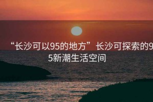 “長(zhǎng)沙可以95的地方”長(zhǎng)沙可探索的95新潮生活空間